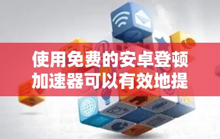 使用免费的安卓登顿加速器可以有效地提升下载速度，但需谨慎选择和使用。以下是对使用免费工具的建议
