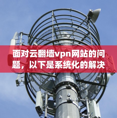 面对云翻墙vpn网站的问题,以下是系统化的解决步骤 面对云翻墙vpn网站的问题,以下是系统化的解决步骤