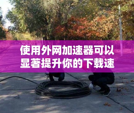 使用外网加速器可以显著提升你的下载速度，以下是详细的步骤指南