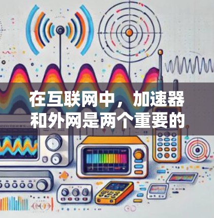 在互联网中，加速器和外网是两个重要的概念，它们各自扮演着不同的角色，可以帮助你更高效地访问互联网资源