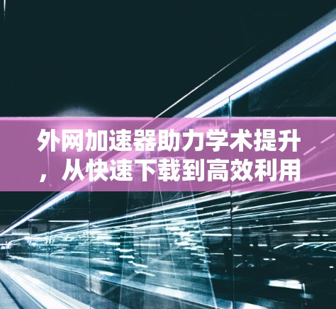 外网加速器助力学术提升,从快速下载到高效利用 外网加速器助力学术提升,从快速下载到高效利用