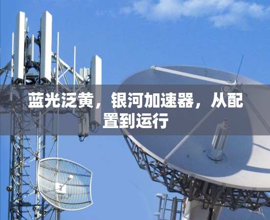 蓝光泛黄,银河加速器,从配置到运行 蓝光泛黄,银河加速器,从配置到运行