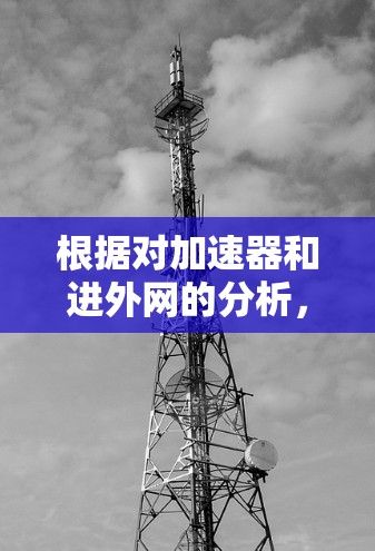 根据对加速器和进外网的分析,以下是逐步解释 根据对加速器和进外网的分析,以下是逐步解释