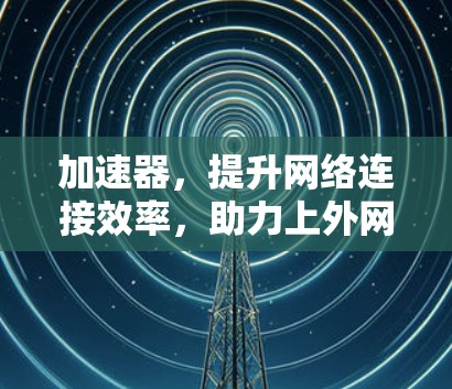 加速器,提升网络连接效率,助力上外网高效运行 加速器,提升网络连接效率,助力上外网高效运行