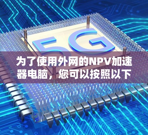 为了使用外网的NPV加速器电脑,您可以按照以下步骤操作 为了使用外网的NPV加速器电脑,您可以按照以下步骤操作