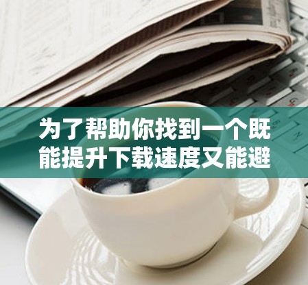 为了帮助你找到一个既能提升下载速度又能避免广告的免费加速器,以下是一个有条理的建议 为了帮助你找到一个既能提升下载速度又能避免广告的免费加速器,以下是一个有条理的建议