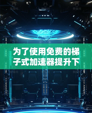 为了使用免费的梯子式加速器提升下载速度,可以按照以下步骤操作 为了使用免费的梯子式加速器提升下载速度,可以按照以下步骤操作