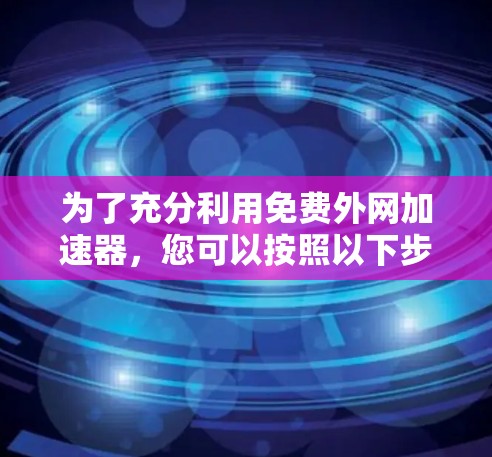 为了充分利用免费外网加速器,您可以按照以下步骤进行 为了充分利用免费外网加速器,您可以按照以下步骤进行