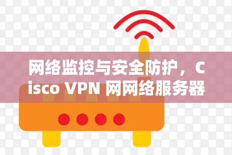 网络监控与安全防护,Cisco VPN 网网络服务器配置与安全指南 网络监控与安全防护,Cisco VPN 网网络服务器配置与安全指南