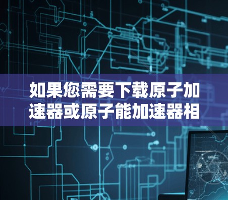 如果您需要下载原子加速器或原子能加速器相关的软件，以下是一些建议和下载链接，供您参考