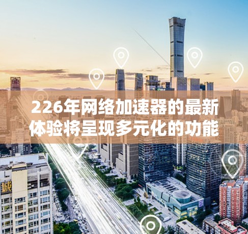 226年网络加速器的最新体验将呈现多元化的功能和改进，涵盖计算资源、视频播放、多平台支持、个性化设置等多个方面。以下是对其最新体验的综合总结