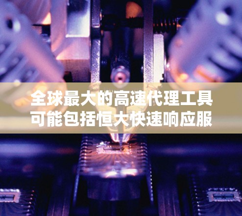 全球最大的高速代理工具可能包括恒大快速响应服务（恒大快通）和中芯国际。以下是关于这些工具的详细信息
