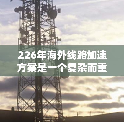 226年海外线路加速方案是一个复杂而重要的项目，涉及多个关键方面，旨在构建一个高速、高效和安全的数字网络。以下是一个系统化的概述