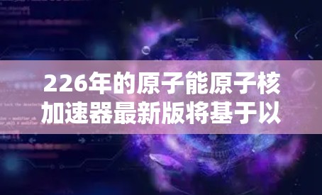 226年的原子能原子核加速器最新版将基于以下关键技术与创新