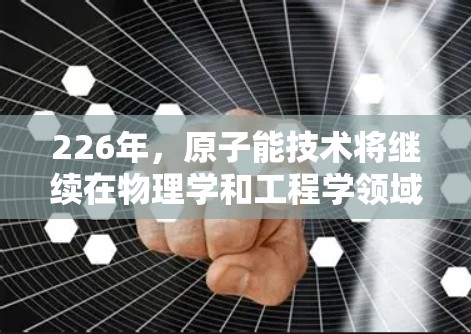 226年，原子能技术将继续在物理学和工程学领域发挥重要作用，尤其是在核能、粒子加速和探测领域。如果你对226年原子能相关技术的下载感兴趣，下面是一些可能的需求和资源方向