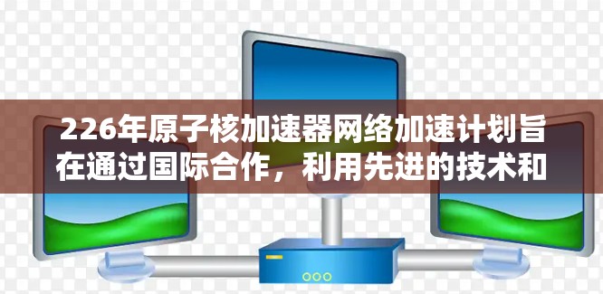 226年原子核加速器网络加速计划旨在通过国际合作，利用先进的技术和资源，推动核聚变技术的发展，成为全球主要能源的一部分。以下是对该计划的详细分析