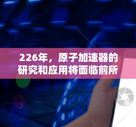 226年，原子加速器的研究和应用将面临前所未有的挑战和机遇。原子能技术的快速发展正在重塑能源领域，而原子加速器作为这一领域的核心技术，将发挥越来越重要的作用。以下是对这一领域未来发展的展望
