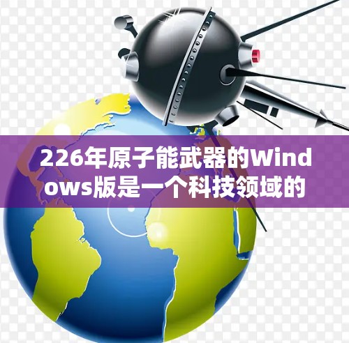 226年原子能武器的Windows版是一个科技领域的重要讨论话题，涉及多个方面的深入分析。以下是对此问题的详细总结