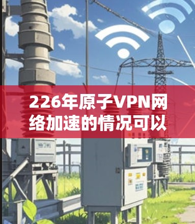 226年原子VPN网络加速的情况可以划分为以下几个方面
