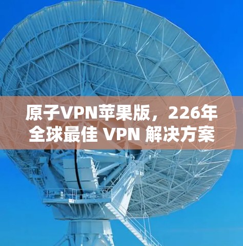 原子VPN苹果版，226年全球最佳 VPN 解决方案