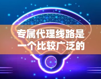 专属代理线路是一个比较广泛的术语，具体含义可能因上下文而异。以下是几种可能的解释