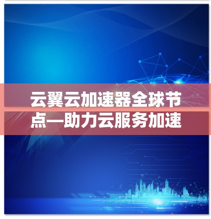云翼云加速器全球节点—助力云服务加速，提升用户体验
