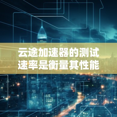 云途加速器的测试速率是衡量其性能和效果的重要指标，通常指其在特定测试条件下能够达到的最大带宽。以下是对云途加速器测试速率的详细分析