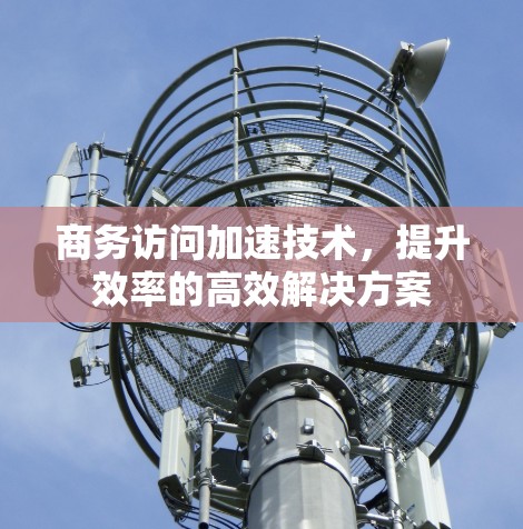 商务访问加速技术，提升效率的高效解决方案