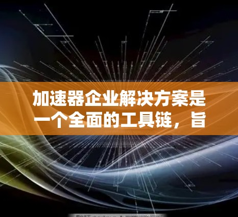 加速器企业解决方案是一个全面的工具链，旨在帮助企业提升效率、降低成本并增强竞争力。以下是对加速器企业解决方案的详细总结，涵盖各个方面的应用和解决方案