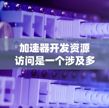 加速器开发资源访问是一个涉及多个系统技术和开发问题的复杂主题。以下是对该问题的详细分析和解决方案
