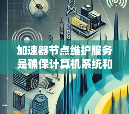 加速器节点维护服务是确保计算机系统和加速器节点正常运行的重要工具，涵盖了硬件维护、软件维护、技术支持和虚拟环境使用。以下是对该服务的详细总结
