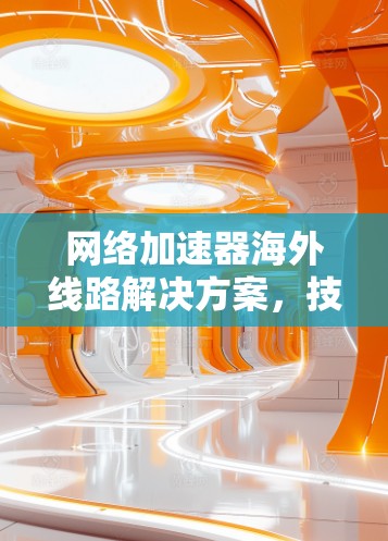 网络加速器海外线路解决方案，技术解析与使用指南