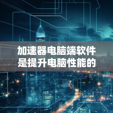 加速器电脑端软件是提升电脑性能的重要工具，适用于CPU加速、超频加速和缓存优化。以下是逐步指南