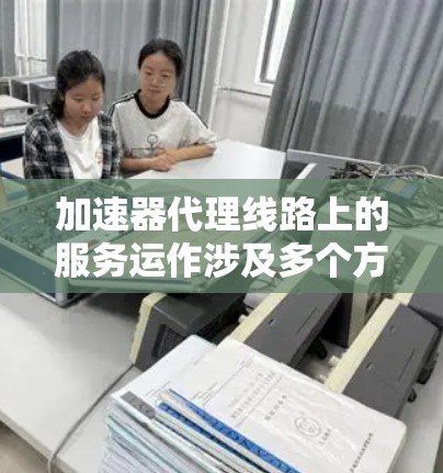 加速器代理线路上的服务运作涉及多个方面，旨在优化用户连接到互联网的速度。以下是对这一服务的详细分析