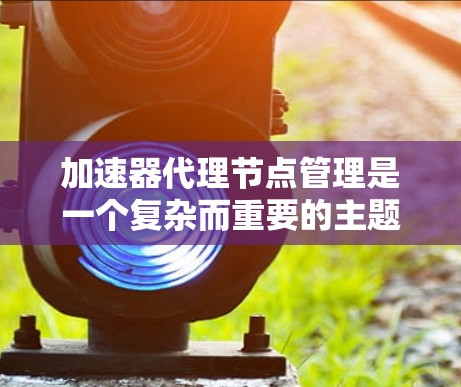 加速器代理节点管理是一个复杂而重要的主题，涉及多个领域的知识和技能。以下是对该主题的分步骤总结