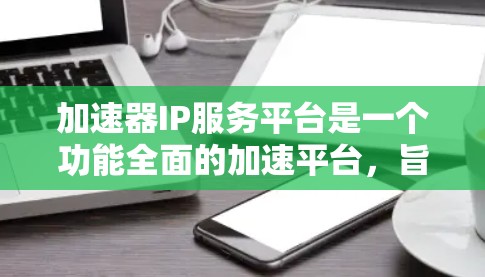 加速器IP服务平台是一个功能全面的加速平台，旨在帮助用户快速上传和下载各种互联网内容，如视频、音频、直播等。以下是关于该平台的具体信息