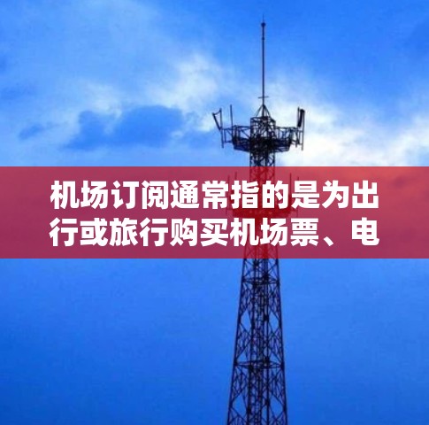 机场订阅通常指的是为出行或旅行购买机场票、电子票、电子路费等服务。以下是关于机场订阅的一些常见类型和推荐
