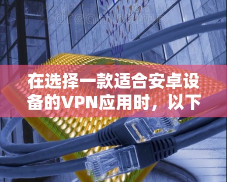 在选择一款适合安卓设备的VPN应用时，以下是一些关键点和建议