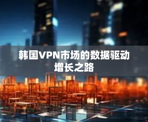 韩国VPN市场的数据驱动增长之路