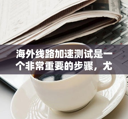 海外线路加速测试是一个非常重要的步骤，尤其是在进行网络连接时，特别是如果您计划在海外使用网络服务或进行在线操作。以下是一些关于如何进行海外线路加速测试的建议和信息