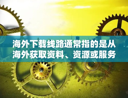 海外下载线路通常指的是从海外获取资料、资源或服务的网络连接方式。以下是一些常见的海外下载线路及其特点
