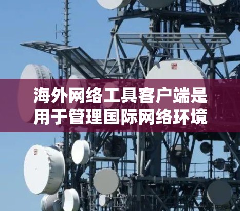 海外网络工具客户端是用于管理国际网络环境中的特定网络协议的客户端，包括IPsec和MPLS等。以下是关于这些客户端的详细说明和配置步骤