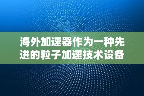 海外加速器作为一种先进的粒子加速技术设备，其性能和特点取决于其所在国家的技术水平、资源投入以及国际合作。以下是对海外加速器性能的分析和比较